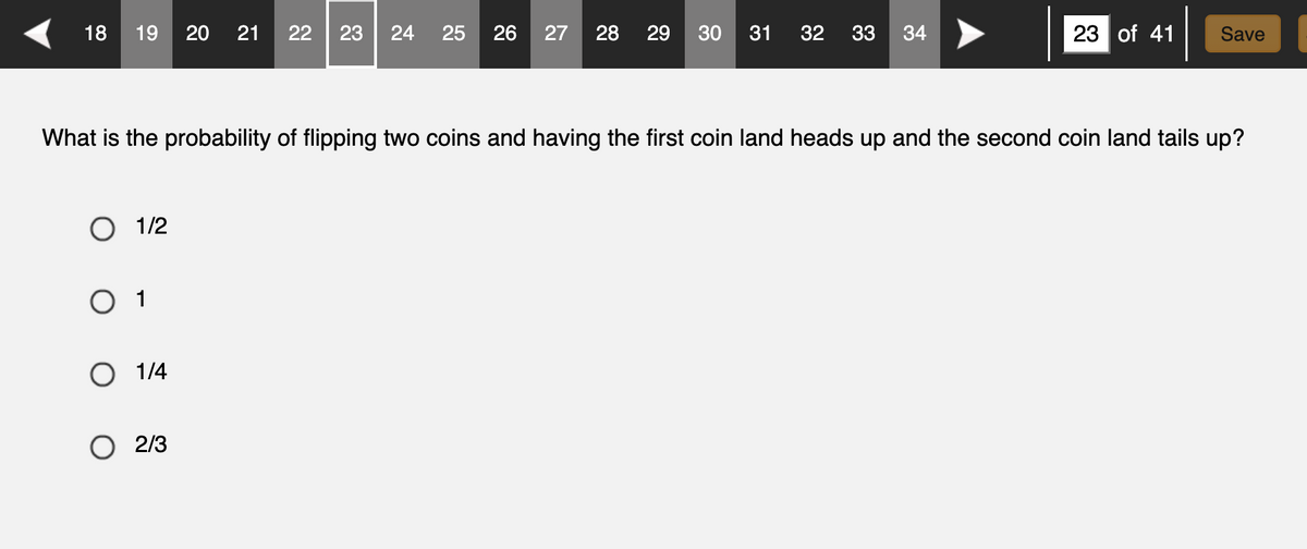 18 19 20 21 22 23 24 25 26 27 28 29 30 31 32 33 34
O 1/2
What is the probability of flipping two coins and having the first coin land heads up and the second coin land tails up?
0 1
O 1/4
23 of 41
O 2/3
Save