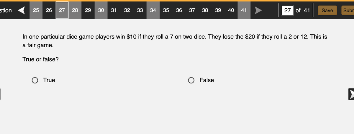 stion
25 26 27 28 29 30 31 32 33 34 35 36 37 38 39 40 41
In one particular dice game players win $10 if they roll a 7 on two dice. They lose the $20 if they roll a 2 or 12. This is
a fair game.
True or false?
O True
27 of 41 Save
O False
Subn