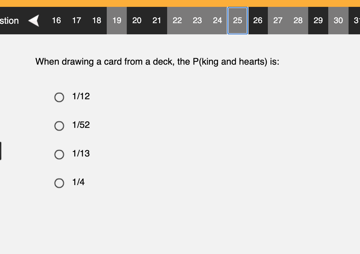 stion
16 17 18 19 20 21 22 23 24 25 26 27
When drawing a card from a deck, the P(king and hearts) is:
O 1/12
O 1/52
O 1/13
O 1/4
28 29 30 3