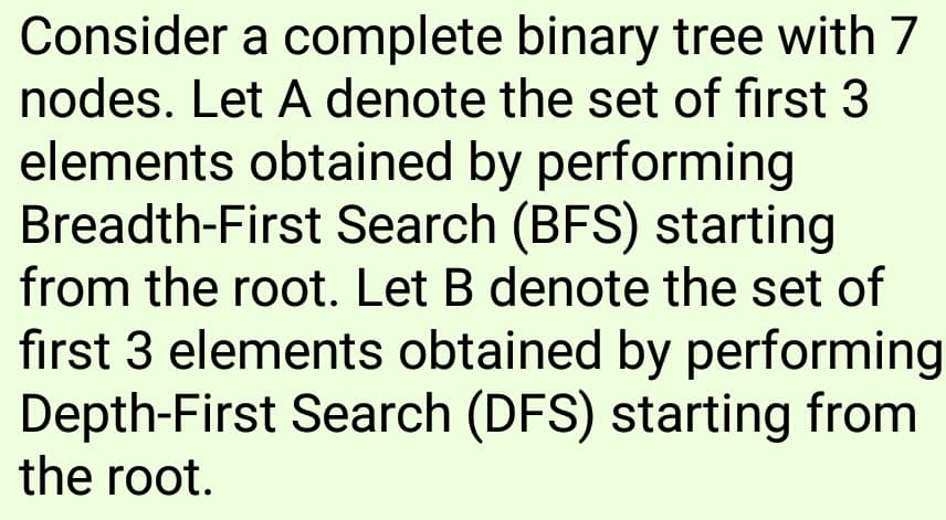 Consider a complete binary tree with 7
nodes. Let A denote the set of first 3
elements obtained by performing
Breadth-First Search (BFS) starting
from the root. Let B denote the set of
first 3 elements obtained by performing
Depth-First Search (DFS) starting from
the root.
