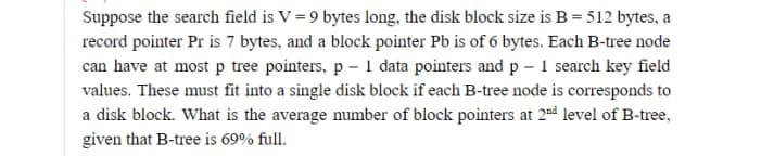 Suppose the search field is V = 9 bytes long, the disk block size is B = 512 bytes, a
record pointer Pr is 7 bytes, and a block pointer Pb is of 6 bytes. Each B-tree node
can have at most p tree pointers, p - 1 data pointers and p - 1 search key field
values. These must fit into a single disk block if each B-tree node is corresponds to
a disk block. What is the average number of block pointers at 2d level of B-tree,
given that B-tree is 69% full.
