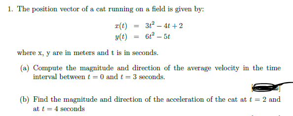The position vector of a cat running on a field is given by:
31° – 4t +2
r(t)
y(t)
61² – 5t
where x, y are in meters and t is in seconds.
(a) Compute the magnitude and direction of the average velocity in the time
interval between t = 0 and t = 3 seconds.
(b) Find the magnitude and direction of the acceleration of the cat at t = 2 and
at t = 4 seconds
