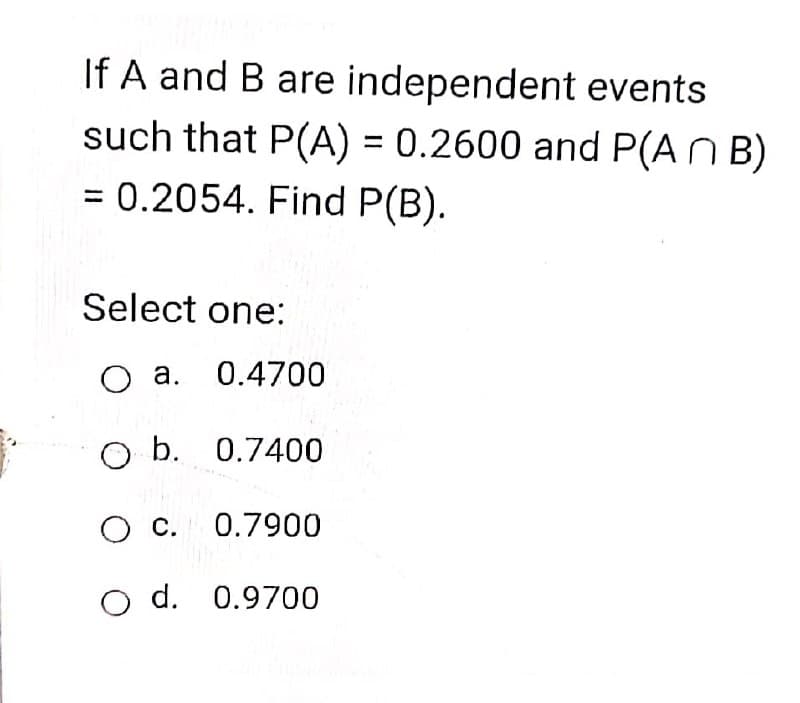 If A and B are independent events
such that P(A) = 0.2600 and P(A N B)
%3D
= 0.2054. Find P(B).
%3D
Select one:
O a. 0.4700
O b. 0.7400
O c. 0.7900
O d. 0.9700
