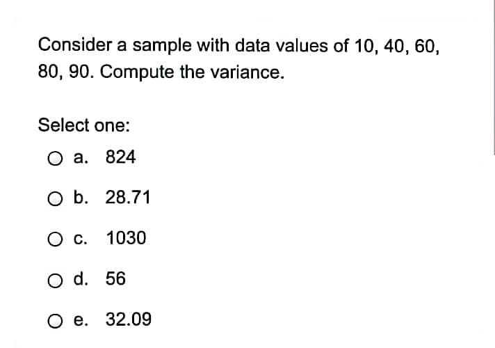 Consider a sample with data values of 10, 40, 60,
80, 90. Compute the variance.
Select one:
O a. 824
O b. 28.71
О с. 1030
O d. 56
О е. 32.09
