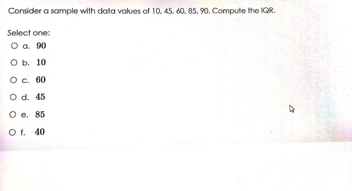 Consider a sample with data values of 10, 45, 60, 85, 90. Compute the IQR.
Select one:
О а. 90
ОБ. 10
О с. 60
O d. 45
O e. 85
O f. 40
