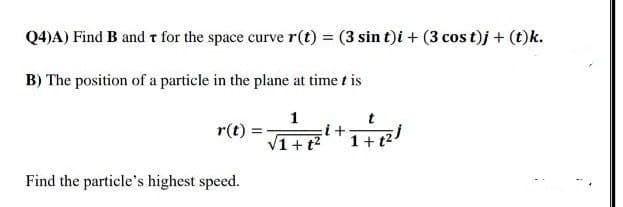 Q4)A) Find B and t for the space curve r(t) = (3 sin t)i + (3 cos t)j + (t)k.
B) The position of a particle in the plane at time t is
1
r(t)
+ t?
Find the particle's highest speed.
