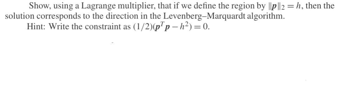 Show, using a Lagrange multiplier, that if we define the region by ||p||2 = h, then the
solution corresponds to the direction in the Levenberg-Marquardt algorithm.
Hint: Write the constraint as (1/2)(p¹p-h²) = 0.