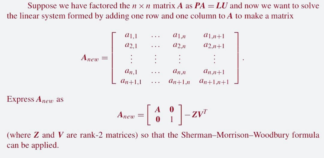 Suppose we have factored the nxn matrix A as PA = LU and now we want to solve
the linear system formed by adding one row and one column to A to make a matrix
Express Anew as
Anew
a1,1
a2,1
:
an, 1
an+1,1
Anew
a1,n
a2,n
:
an,n
an+1,n
A
0
- [41]-z
0
a1,n+1
a2,n+1
an,n+1
an+1,n+1
(where Z and V are rank-2 matrices) so that the Sherman-Morrison-Woodbury formula
can be applied.