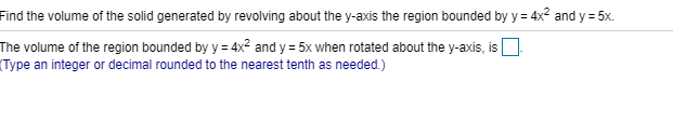 Find the volume of the solid generated by revolving about the y-axis the region bounded by y 4x2 and y 5x
The volume of the region bounded by y = 4x2 and y 5x when rotated about the y-axis, is
Type an integer or decimal rounded to the nearest tenth as needed.)
