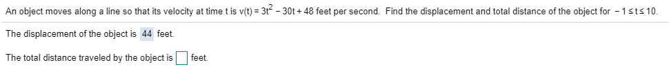 An object moves along a line so that its velocity at time t is v(t)3t -30t+48 feet per second. Find the displacement and total distance of the object for 1sts 10.
The displacement of the object is 44 feet
feet
The total distance traveled by the object is

