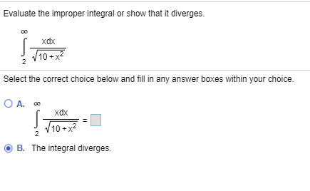 Evaluate the improper integral or show that it diverges.
хdx
10+x
Select the correct choice below and fill in any answer boxes within your choice.
O A. O
xаx
10+x
integral diverges.
B. The
