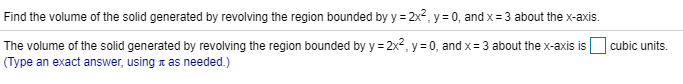 Find the volume of the solid generated by revolving the region bounded by y = 2x2, y
0, and x=3 about the x-axis
The volume of the solid generated by revolving the region bounded by y = 2x2, y 0, and x 3 about the x-axis is
cubic units
(Type an exact answer, using x as needed.)

