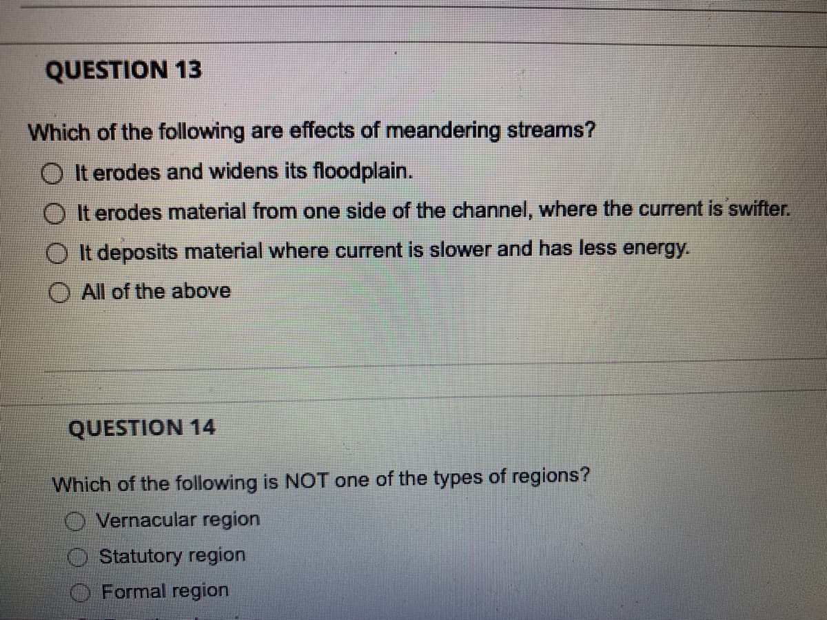 QUESTION 13
Which of the following are effects of meandering streams?
O It erodes and widens its floodplain.
O It erodes material from one side of the channel, where the current is swifter.
It deposits material where current is slower and has less energy.
All of the above
QUESTION 14
Which of the following is NOT one of the types of regions?
O Vernacular region
Statutory region
Formal region
