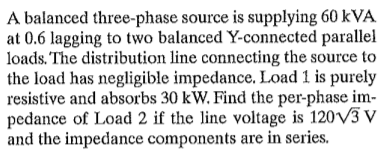 A balanced three-phase source is supplying 60 kVA
at 0.6 lagging to two balanced Y-connected parallel
loads. The distribution line connecting the source to
the load has negligible impedance. Load 1 is purely
resistive and absorbs 30 kW. Find the per-phase im-
pedance of Load 2 if the line voltage is 120V3 V
and the impedance components are in series.

