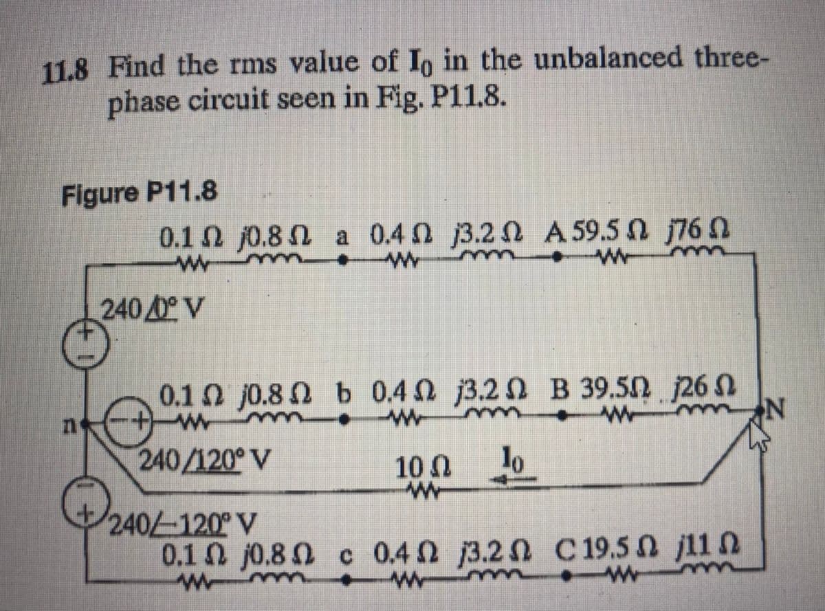 11.8 Find the rms value of Io in the unbalanced three-
phase circuit seen in Fig. P11.8.
Figure P11.8
0.1 2 j0.8 N a 0.4 0 j3.2 n A 59.5 N j76
W-
240 0 V
0.10 j0.8 n b 0.4 n j3.2 n B 39.50 j26 N
240/120° V
10 0
lo
240-120° V
0.1 j0.8 0 c 0.4 j3.2 n C 19.5 n j11 N
