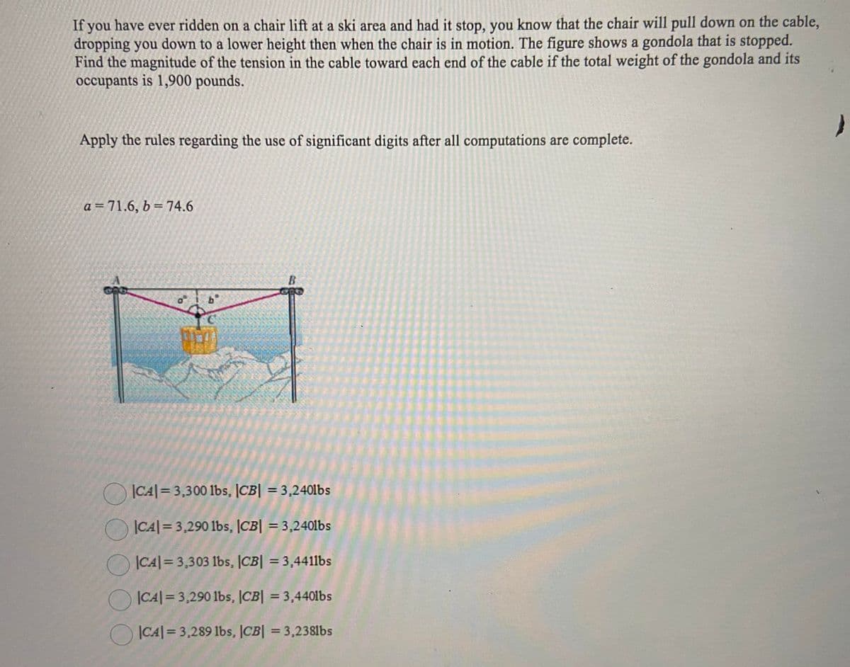 If you have ever ridden on a chair lift at a ski area and had it stop, you know that the chair will pull down on the cable,
dropping you down to a lower height then when the chair is in motion. The figure shows a gondola that is stopped.
Find the magnitude of the tension in the cable toward each end of the cable if the total weight of the gondola and its
occupants is 1,900 pounds.
Apply the rules regarding the use of significant digits after all computations are complete.
a = 71.6, b = 74.6
B.
b°
OCA|= 3,300 lbs, |CB| = 3,240lbs
O CA|= 3,290 lbs, |CB| = 3,2401bs
%3D
|CA|= 3,303 lbs, |CB| = 3,4411bs
%3D
O ICA| = 3,290 1lbs, |CB| = 3,4401bs
O ICA|= 3,289 lbs, CB| = 3,238lbs
