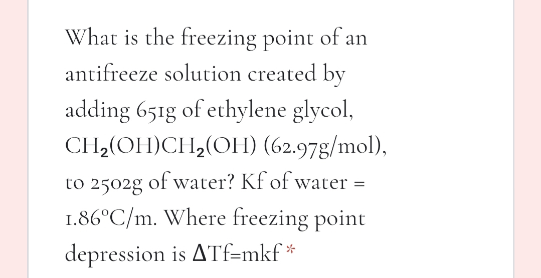 What is the freezing point of an
antifreeze solution created by
adding 651g of ethylene glycol,
CH2(OH)CH,(OH) (62.97g/mol),
to 2502g of water? Kf of water =
1.86°C/m. Where freezing point
depression is ATf=mkf *
