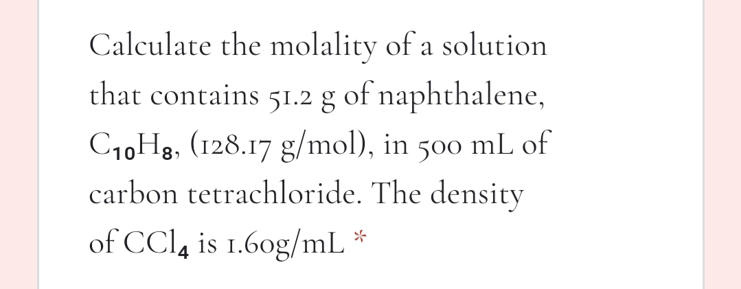 Calculate the molality of a solution
that contains 51.2 g of naphthalene,
C1,Hg, (128.17 g/mol), in
carbon tetrachloride. The density
500
mL of
of CCl, is 1.60g/mL *
