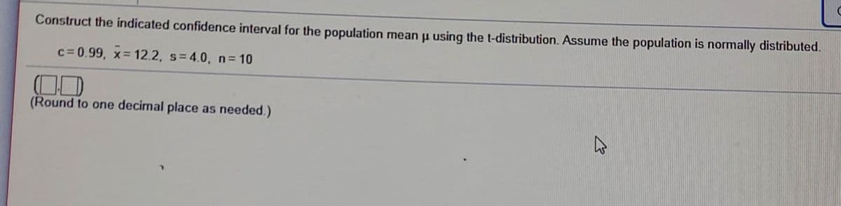 Construct the indicated confidence interval for the population mean u using the t-distribution. Assume the population is normally distributed.
c= 0.99, x 12.2, s=4.0, n 10
(Round to one decimal place as needed.)
