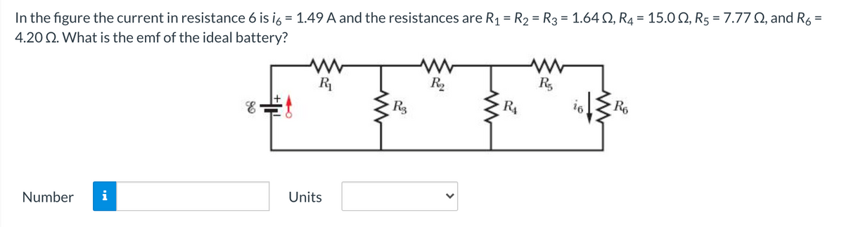 In the figure the current in resistance 6 is ig = 1.49 A and the resistances are R1 = R2 = R3 = 1.64 Q, R4 = 15.0 2, R5 = 7.77 Q, and R6 =
4.20 Q. What is the emf of the ideal battery?
%3D
%3D
R2
R,
Rg
R4
R6
Number
i
Units
