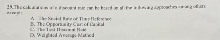 29.The calculations of a discount rate can be based on all the following approaches among
others
except:
A. The Social Rate of Time Reference
B. The Opportunity Cost of Capital
C. The Test Discount Rate
D. Weighted Average Method
