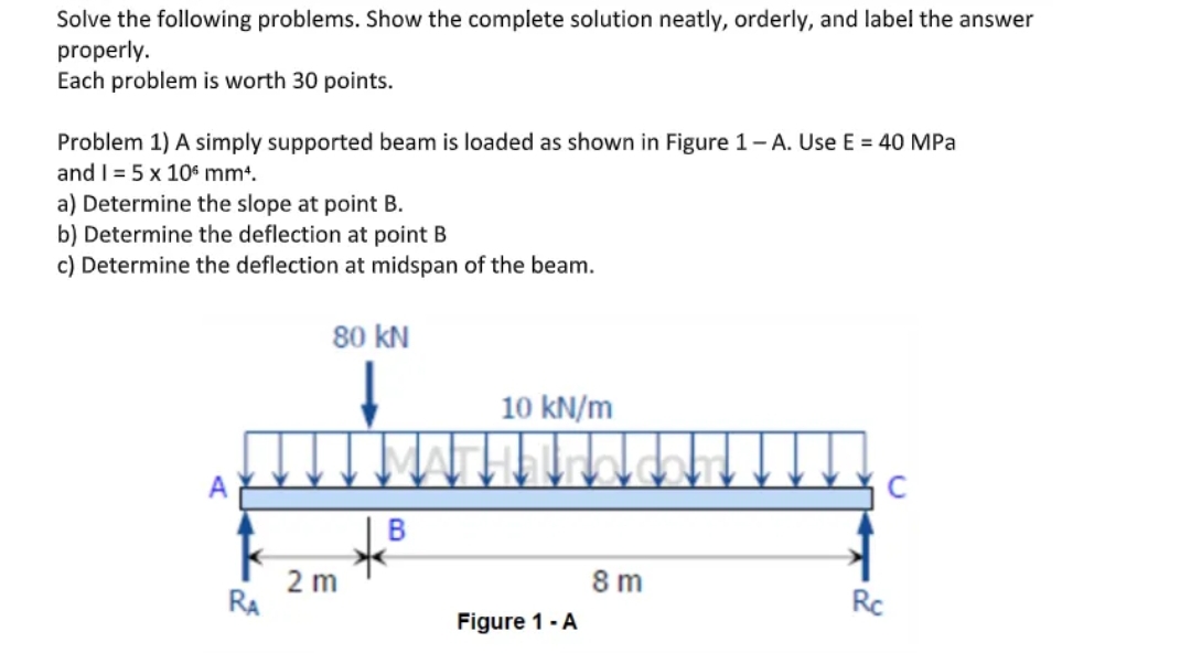 Solve the following problems. Show the complete solution neatly, orderly, and label the answer
properly.
Each problem is worth 30 points.
Problem 1) A simply supported beam is loaded as shown in Figure 1-A. Use E = 40 MPa
and 1= 5 x 106 mm¹.
a) Determine the slope at point B.
b) Determine the deflection at point B
c) Determine the deflection at midspan of the beam.
80 KN
↓
10 kN/m
clantica.com
RA
2 m
B
Figure 1 - A
8m
Rc