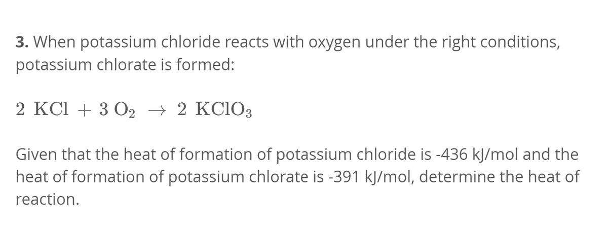 3. When potassium chloride reacts with oxygen under the right conditions,
potassium chlorate is formed:
2 KCl + 3 O2 → 2 KC1O3
Given that the heat of formation of potassium chloride is -436 kJ/mol and the
heat of formation of potassium chlorate is -391 kJ/mol, determine the heat of
reaction.
