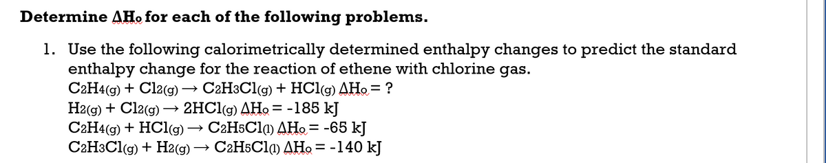 Determine AH. for each of the following problems.
1. Use the following calorimetrically determined enthalpy changes to predict the standard
enthalpy change for the reaction of ethene with chlorine gas.
C2H4(g) + Cl2(g) → C2H3C1(g) + HCl(g) AHo = ?
H2(g) + Cl2(g) → 2HC1(g) AHo= -185 kJ
C2H4(g) + HCl(g)
C2H3C1(g) + H2(g) → C2H5C1) AHo = -140 kJ
C2H5C11) AHo = -65 kJ
