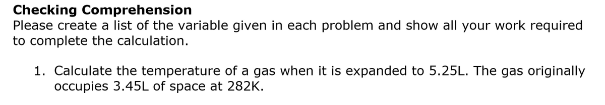 Checking Comprehension
Please create a list of the variable given in each problem and show all your work required
to complete the calculation.
1. Calculate the temperature of a gas when it is expanded to 5.25L. The gas originally
occupies 3.45L of space at 282K.
