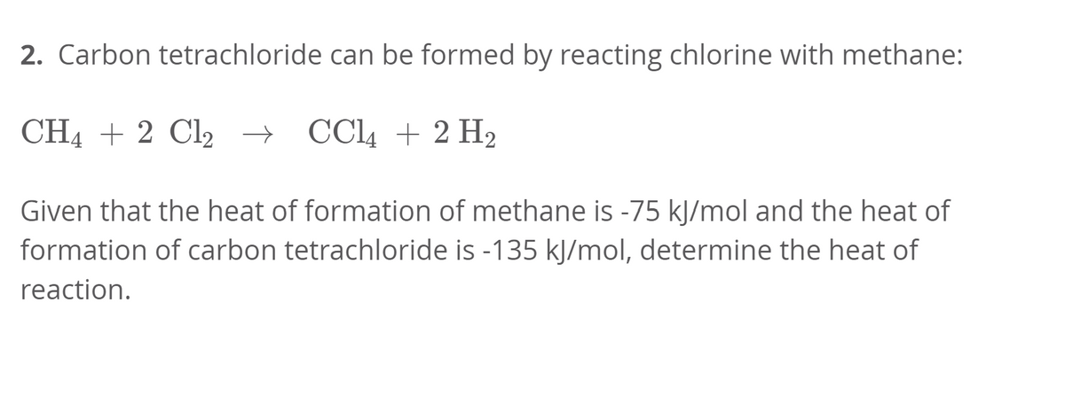 2. Carbon tetrachloride can be formed by reacting chlorine with methane:
CH4 + 2 Cl2 → CC4 + 2 H2
Given that the heat of formation of methane is -75 kJ/mol and the heat of
formation of carbon tetrachloride is -135 kJ/mol, determine the heat of
reaction.
