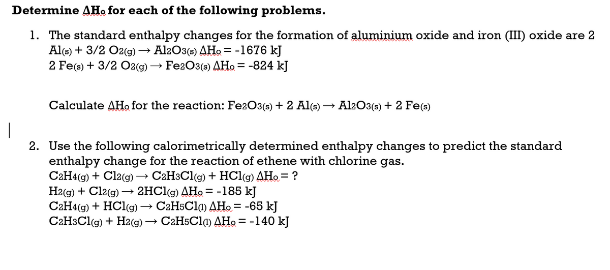 Determine AH. for each of the following problems.
1. The standard enthalpy changes for the formation of aluminium oxide and iron (III) oxide are 2
Al(s) + 3/2 O2(g)
2 Fe(s) + 3/2 O2(g) → Fe2O3(s) AHo = -824 kJ
→ Al2O3(s) AHo = -1676 kJ
Calculate AHo for the reaction: Fe2O3(s) + 2 Al(s) → Al2O3(s) + 2 Fe(s)
2. Use the following calorimetrically determined enthalpy changes to predict the standard
enthalpy change for the reaction of ethene with chlorine gas.
C2H4(g) + Cl2(g) → C2H3C1(g) + HCl(g) AHo = ?
H2(g) + Cl2(g) → 2HC\(g) AHo = -185 kJ
C2H4(g) + HCl(g)
C2H3CI(g) + H2(g) → C2H5C11) AHo = -140 kJ
%3D
→ C2H5Cla) AHo = -65 kJ
