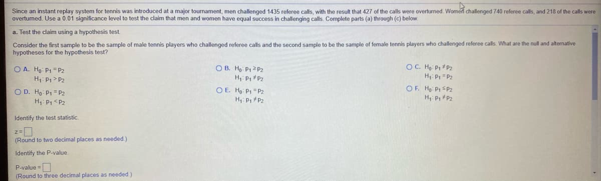 Since an instant replay system for tennis was introduced at a major tournament, men challenged 1435 referee calls, with the result that 427 of the calls were overturned. Women challenged 740 referee calls, and 218 of the calls were
overturned. Use a 0.01 significance level to test the claim that men and women have equal success in challenging calls. Complete parts (a) through (c) below.
a. Test the claim using a hypothesis test.
Consider the first sample to be the sample of male tennis players who challenged referee calls and the second sample to be the sample of female tennis players who challenged referee calls. What are the null and alternative
hypotheses for the hypothesis test?
O C. Ho P1 +P2
O A. Ho P1 = P2
H1: P1> P2
O B. Ho P1 2P2
H P, #P2
H1: P = P2
O D. Ho: P1 = P2
H: P1 <P2
O E. Ho: P1 =P2
H: P1 #P2
OF. Ho: P1 SP2
H: P, P2
Identify the test statistic.
(Round to two decimal places as needed.)
Identify the P-value.
P-value =
(Round to three decimal places as needed.)
