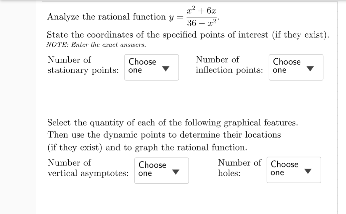 x2 + 6x
Analyze the rational function
Y =
36 – x2
State the coordinates of the specified points of interest (if they exist).
NOTE: Enter the exact answers.
Number of
Number of
Choose
stationary points: one
Choose
inflection points:
one
Select the quantity of each of the following graphical features.
Then use the dynamic points to determine their locations
(if they exist) and to graph the rational function.
Number of
Choose
Number of Choose
vertical asymptotes:
holes:
one
one
