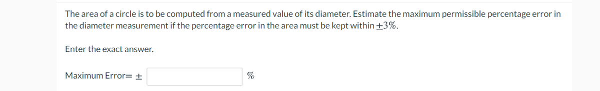 The area of a circle is to be computed from a measured value of its diameter. Estimate the maximum permissible percentage error in
the diameter measurement if the percentage error in the area must be kept within +3%.
Enter the exact answer.
Maximum Error= ±
