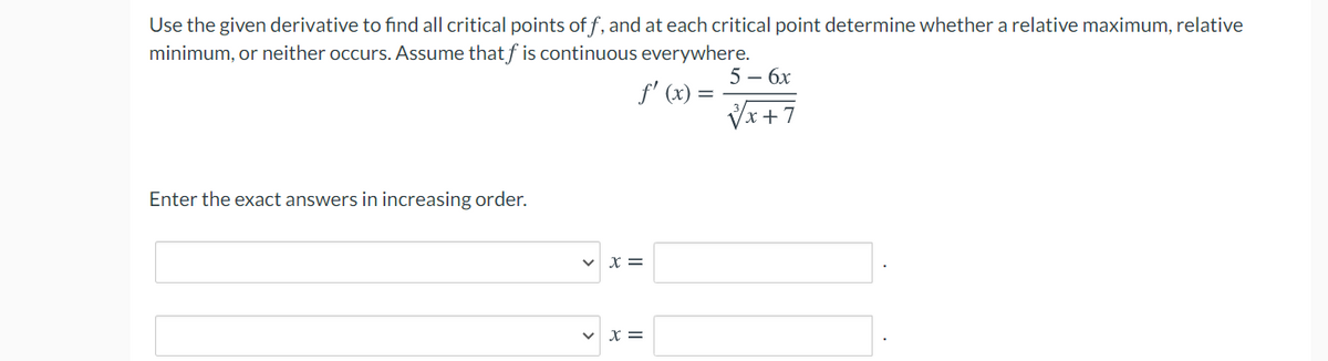 Use the given derivative to find all critical points of f, and at each critical point determine whether a relative maximum, relative
minimum, or neither occurs. Assume that f is continuous everywhere.
5 – 6x
f' (x) =
Vx +7
Enter the exact answers in increasing order.
v x =
v x =
