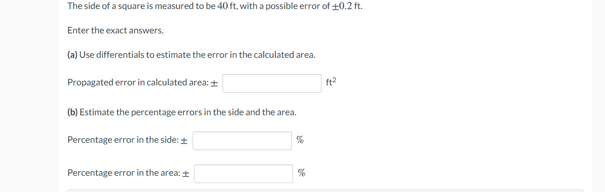 The side of a square is measured to be 40 ft, with a possible error of +0.2 ft.
Enter the exact answers.
(a) Use differentials to estimate the error in the calculated area.
Propagated error in calculated area: +
ft2
(b) Estimate the percentage errors in the side and the area.
Percentage error in the side: +
Percentage error in the area: ±
%
