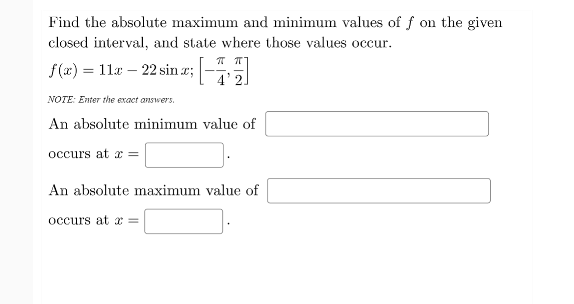Find the absolute maximum and minimum values of f on the given
closed interval, and state where those values occur.
f (x) = 11x – 22 sin x;
4' 2]
NOTE: Enter the exact answers.
An absolute minimum value of
Occurs at x =
An absolute maximum value of
occurs at x =

