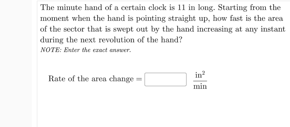 The minute hand of a certain clock is 11 in long. Starting from the
moment when the hand is pointing straight up, how fast is the area
of the sector that is swept out by the hand increasing at any instant
during the next revolution of the hand?
NOTE: Enter the exact answer.
in?
Rate of the area change :
min
