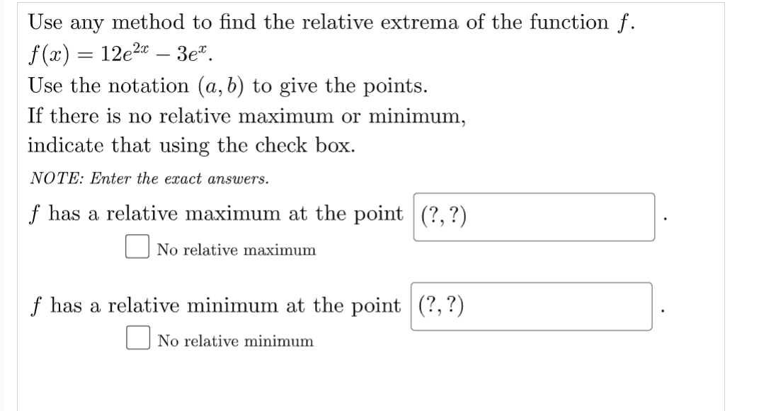 Use any method to find the relative extrema of the function f.
f (x) = 12e2" – 3e".
Use the notation (a, b) to give the points.
If there is no relative maximum or minimum,
indicate that using the check box.
NOTE: Enter the exact answers.
f has a relative maximum at the point (?,?)
No relative maximum
f has a relative minimum at the point (?,?)
O No relative minimum
