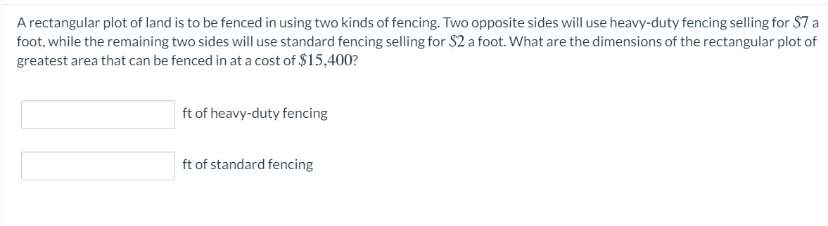 A rectangular plot of land is to be fenced in using two kinds of fencing. Two opposite sides will use heavy-duty fencing selling for $7 a
foot, while the remaining two sides will use standard fencing selling for $2 a foot. What are the dimensions of the rectangular plot of
greatest area that can be fenced in at a cost of $15,400?
ft of heavy-duty fencing
ft of standard fencing
