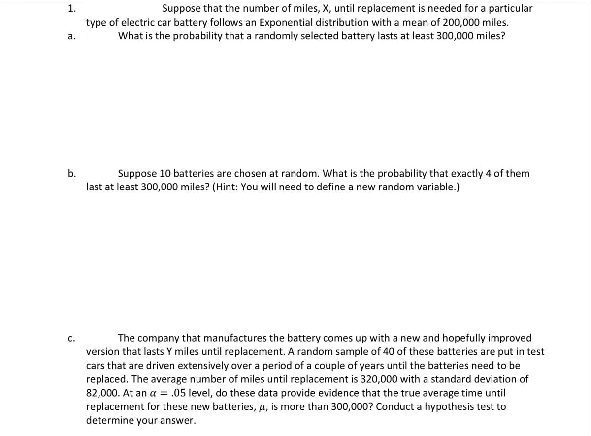 Suppose that the number of miles, X, until replacement is needed for a particular
type of electric car battery follows an Exponential distribution with a mean of 200,000 miles.
What is the probability that a randomly selected battery lasts at least 300,000 miles?
1.
а.
b.
Suppose 10 batteries are chosen at random. What is the probability that exactly 4 of them
last at least 300,000 miles? (Hint: You will need to define a new random variable.)
С.
The company that manufactures the battery comes up with a new and hopefully improved
version that lasts Y miles until replacement. A random sample of 40 of these batteries are put in test
cars that are driven extensively over a period of a couple of years until the batteries need to be
replaced. The average number of miles until replacement is 320,000 with a standard deviation of
82,000. At an a = .05 level, do these data provide evidence that the true average time until
replacement for these new batteries, u, is more than 300,000? Conduct a hypothesis test to
determine your answer.
