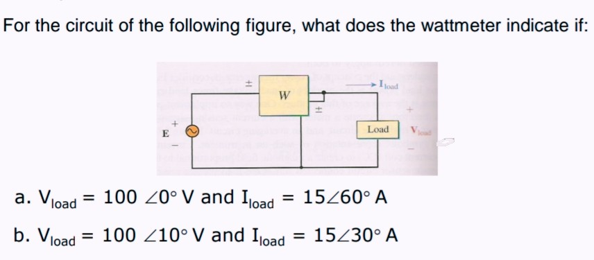 For the circuit of the following figure, what does the wattmeter indicate if:
Ioad
W
Load
E
a. Vload = 100 Z0°V and Ioad
15260° A
%3D
%3D
%3D
load
100 Z10° V and Ijoad
= 15230° A
+1
