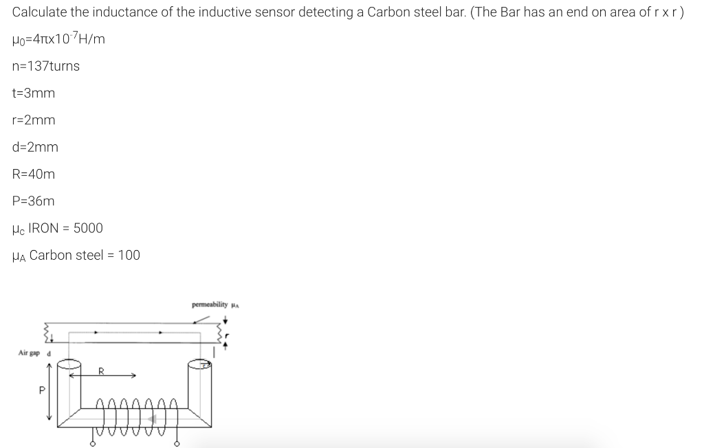 Calculate the inductance of the inductive sensor detecting a Carbon steel bar. (The Bar has an end on area of r xr)
Ho=4rx107H/m
n=137turns
t=3mm
r=2mm
d=2mm
R=40m
P=36m
Hc IRON = 5000
HA Carbon steel = 100
permeability MA
Air gap a
