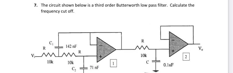 7. The circuit shown below is a third order Butterworth low pass filter. Calculate the
frequency cut off.
142 nF
V.
R
10k
2
10k
10k
0.1uF
C,
71 nF
