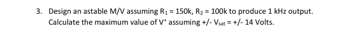 3. Design an astable M/V assuming R1 = 150k, R2 = 100k to produce 1 kHz output.
Calculate the maximum value of V* assuming +/- Vsat = +/- 14 Volts.
%3D
%3D
