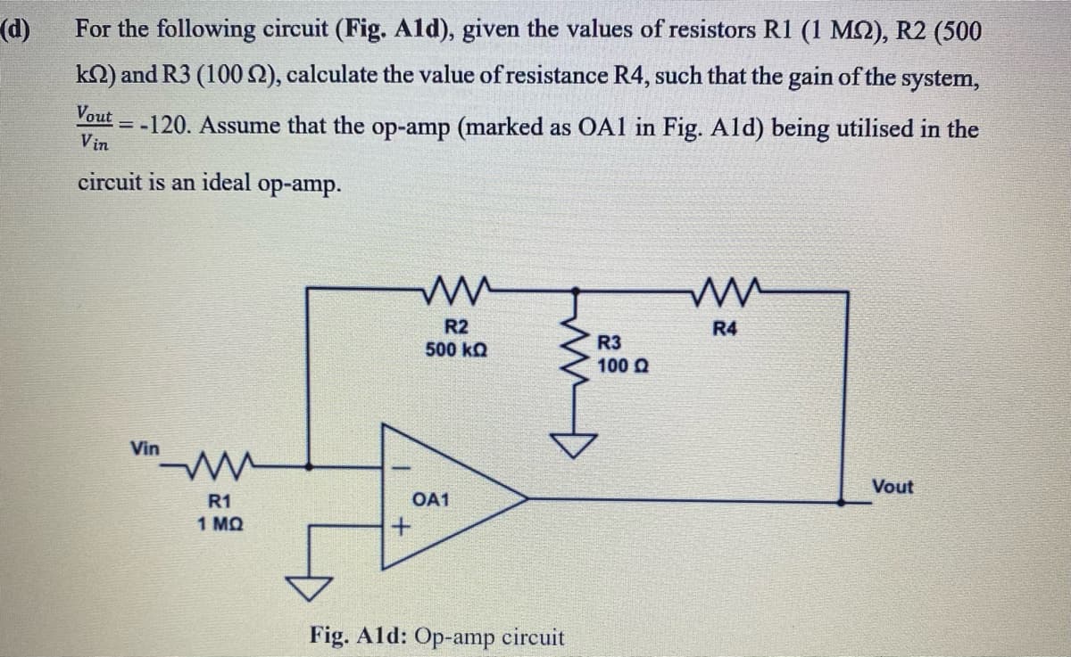 (d)
For the following circuit (Fig. Ald), given the values of resistors R1 (1 MQ), R2 (500
kN) and R3 (100 2), calculate the value of resistance R4, such that the gain of the system,
Vout
= -120. Assume that the op-amp (marked as OÀ1 in Fig. Ald) being utilised in the
Vin
circuit is an ideal
ор-amp.
R2
500 kQ
R4
R3
100 Q
Vin
Vout
R1
OA1
1 MQ
Fig. Ald: Op-amp circuit
