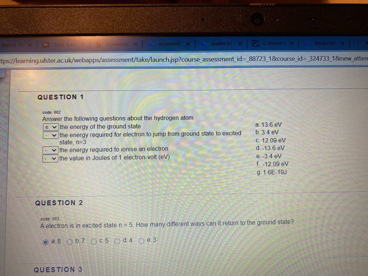 Watch Th X
T
Take Test X Answerec x
momentu X
joules to X Convert j X|
frequenc x
tps://learning.ulster.ac.uk/webapps/assessment/take/launch.jsp?course_assessment_id%=_88723_1&course_id3_324733 1&new_attem
QUESTION 1
code: 002
Answer the following questions about the hydrogen atom
e. v the energy of the ground state
|the energy required for electron to jump from ground state to excited
state, n=3
|the energy required to ionise an electron
v the value in Joules of 1 electron-volt (eV)
a. 13.6 eV
b.3.4 eV
C. 12.09 eV
d. 13 6 eV
e. -3.4 eV
f -12.09 eV
g. 1.6E-19J
QUESTION 2
code: 003,
A electron is in excited state n = 5. How many different ways can it return to the ground state?
O a.8 O b.7 OC5 Od 4 Oe 3
QUESTION 3
