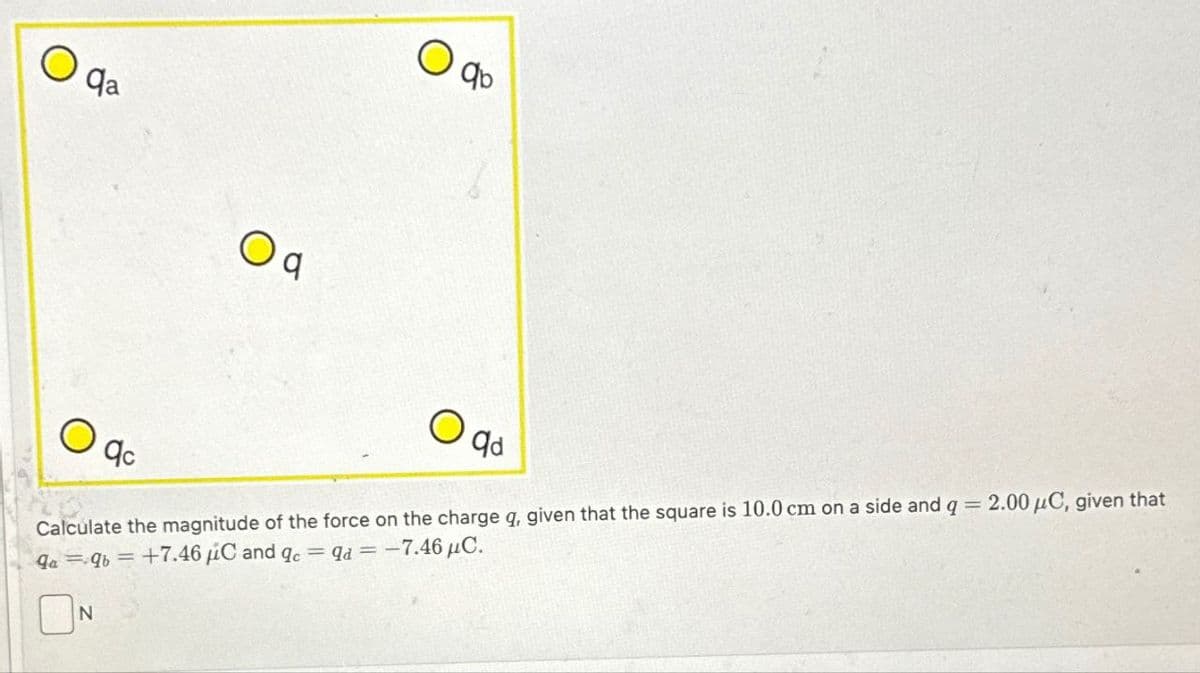 O
qa
O
qc
Oq
N
O
qb
O
qd
Calculate the magnitude of the force on the charge q, given that the square is 10.0 cm on a side and q = 2.00 μC, given that
qaqb= +7.46 C and qc = qd = -7.46 µC.