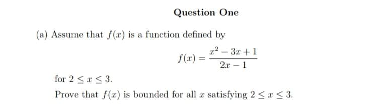 Question One
(a) Assume that f(x) is a function defined by
x²-3x+1
=
2x 1
for 2 ≤ x ≤ 3.
Prove that f(x) is bounded for all a satisfying 2 ≤ x ≤ 3.