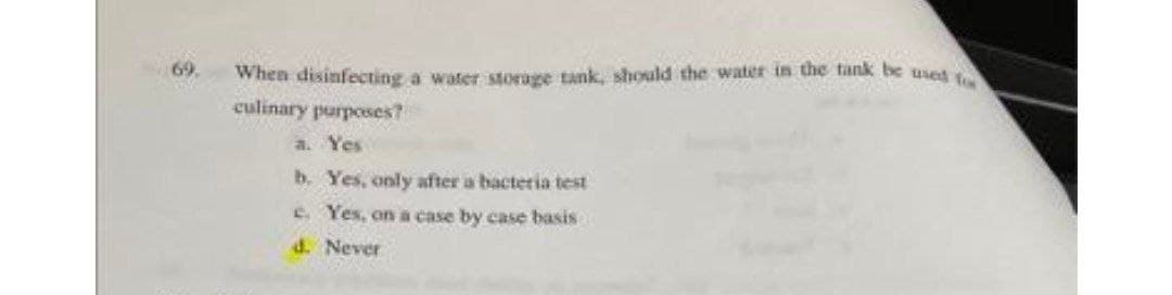 When disinfecting a water storage tank, should the water in the tank be uset
culinary purposes?
69.
a. Yes
b. Yes, only after a bacteria test
e. Yes, on a case by case basis
d. Never
